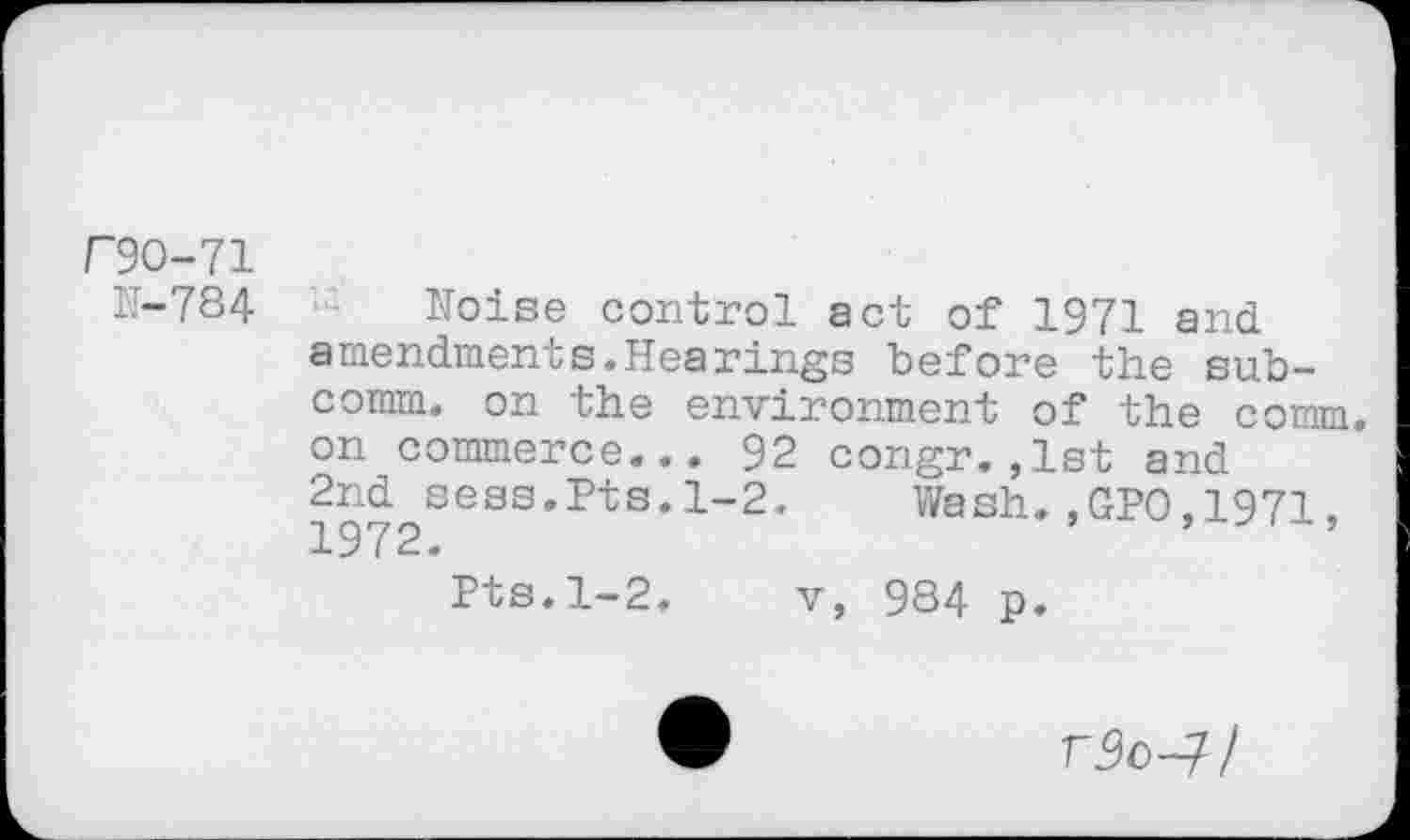 ﻿r9O-71
11-784
Noise control act of 1971 and amendments.Hearings before the subcomm. on the environment of the comm, on commerce... 92 congr.,1st and 2nd sess.Pts.1-2. Wash.,GPO,1971, 1972.	’	’
Pts.1-2. v, 9S4 p.
rJo-7/